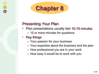 Presenting Your Plan Plan presentations usually last  10-15 minutes 15 or more minutes for questions Key things : Your passion for your business Your expertise about the business and the plan How professional you are in your work How easy it would be to work with you Chapter 8 8- 