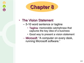 The Vision Statement 5-10 word sentence or tagline Tagline : memorable catchphrase that captures the key idea of a business Good way to present a vision statement Microsoft : “A computer on every desk, running Microsoft software.” Chapter 8 8- 