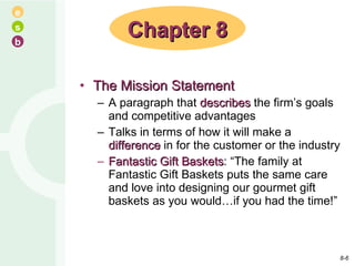 The Mission Statement A paragraph that  describes  the firm’s goals and competitive advantages Talks in terms of how it will make a  difference  in for the customer or the industry Fantastic Gift Baskets : “The family at Fantastic Gift Baskets puts the same care and love into designing our gourmet gift baskets as you would…if you had the time!” Chapter 8 8- 