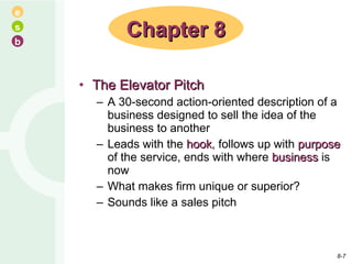 The Elevator Pitch A 30-second action-oriented description of a business designed to sell the idea of the business to another Leads with the  hook , follows up with  purpose  of the service, ends with where  business  is now What makes firm unique or superior? Sounds like a sales pitch Chapter 8 8- 