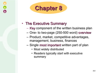 The Executive Summary Key  component of the written business plan One- to two-page (250-500 word)  overview Product, market, competitive advantages, management, business, finances Single  most important  written part of plan Most widely distributed Readers typically start with executive summary Chapter 8 8- 