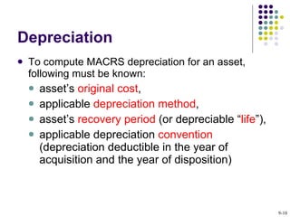 Depreciation To compute MACRS depreciation for an asset, following must be known: asset’s  original cost ,  applicable  depreciation method ,  asset’s  recovery period  (or depreciable “ life ”),  applicable depreciation  convention  (depreciation deductible in the year of acquisition and the year of disposition) 9- 