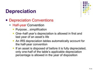 Depreciation Depreciation Conventions Half-year  Convention Purpose…simplification One–half year’s depreciation is allowed in first and last year of an asset’s life  An IRS depreciation tables automatically account for the half-year convention If an asset is disposed of before it is fully depreciated, only one-half of the table’s applicable depreciation percentage is allowed in the year of disposition  9- 