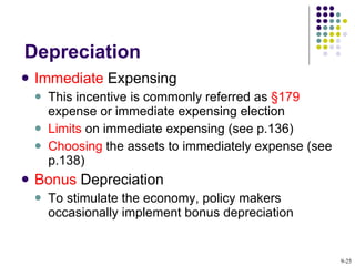 Depreciation Immediate  Expensing This incentive is commonly referred as  §179  expense or immediate expensing election Limits  on immediate expensing (see p.136) Choosing  the assets to immediately expense (see p.138) Bonus  Depreciation To stimulate the economy, policy makers occasionally implement bonus depreciation 9- 