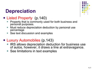 Depreciation Listed Property  (p.140) Property that is commonly used for both business and personal purposes. Must reduce depreciation deduction by personal use percentage See text discussion and examples Luxury Automobiles  (p.143) IRS allows depreciation deduction for business use of autos, however, it draws a line at extravagance. See limitations in text examples 9- 