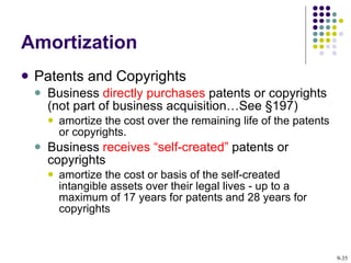 Amortization Patents and Copyrights Business  directly purchases  patents or copyrights (not part of business acquisition…See §197) amortize the cost over the remaining life of the patents or copyrights. Business  receives “self-created”  patents or copyrights amortize the cost or basis of the self-created intangible assets over their legal lives - up to a maximum of 17 years for patents and 28 years for copyrights 9- 