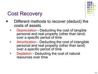 Different methods to recover (deduct) the costs of assets   Depreciation  - Deducting the cost of tangible personal and real property (other than land) over a specific period of time  Amortization  - Deducting the cost of intangible personal and real property (other than land) over a specific period of time  Depletion  - Deducting the cost of natural resources over time  Cost Recovery 9- 
