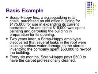 Basis Example Scrap-Happy Inc., a scrapbooking retail  chain, purchased an old office building for $175,000 for use in expanding its current operations. An additional $15,000 was spent painting and carpeting the building in preparation for its opening.  Two years later, a Scrap-Happy employee discovered that several leaks in the roof were causing serious water damage to the store’s inventory; the company spent $50,000 to re-roof the building. Every six months, Scrap-Happy pays $500 to have the carpet professionally cleaned.  9- 