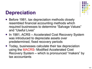 Depreciation  Before 1981, tax depreciation methods closely resembled financial accounting methods which required businesses to determine “Salvage Values” and “Useful Lives”  In 1981, ACRS – Accelerated Cost Recovery System was introduced to depreciate assets over predetermined, fixed recovery periods Today, businesses calculate their tax depreciation using the  MACRS - Modified Accelerated Cost Recovery System – which is pronounced “makers” by tax accountants  9- 