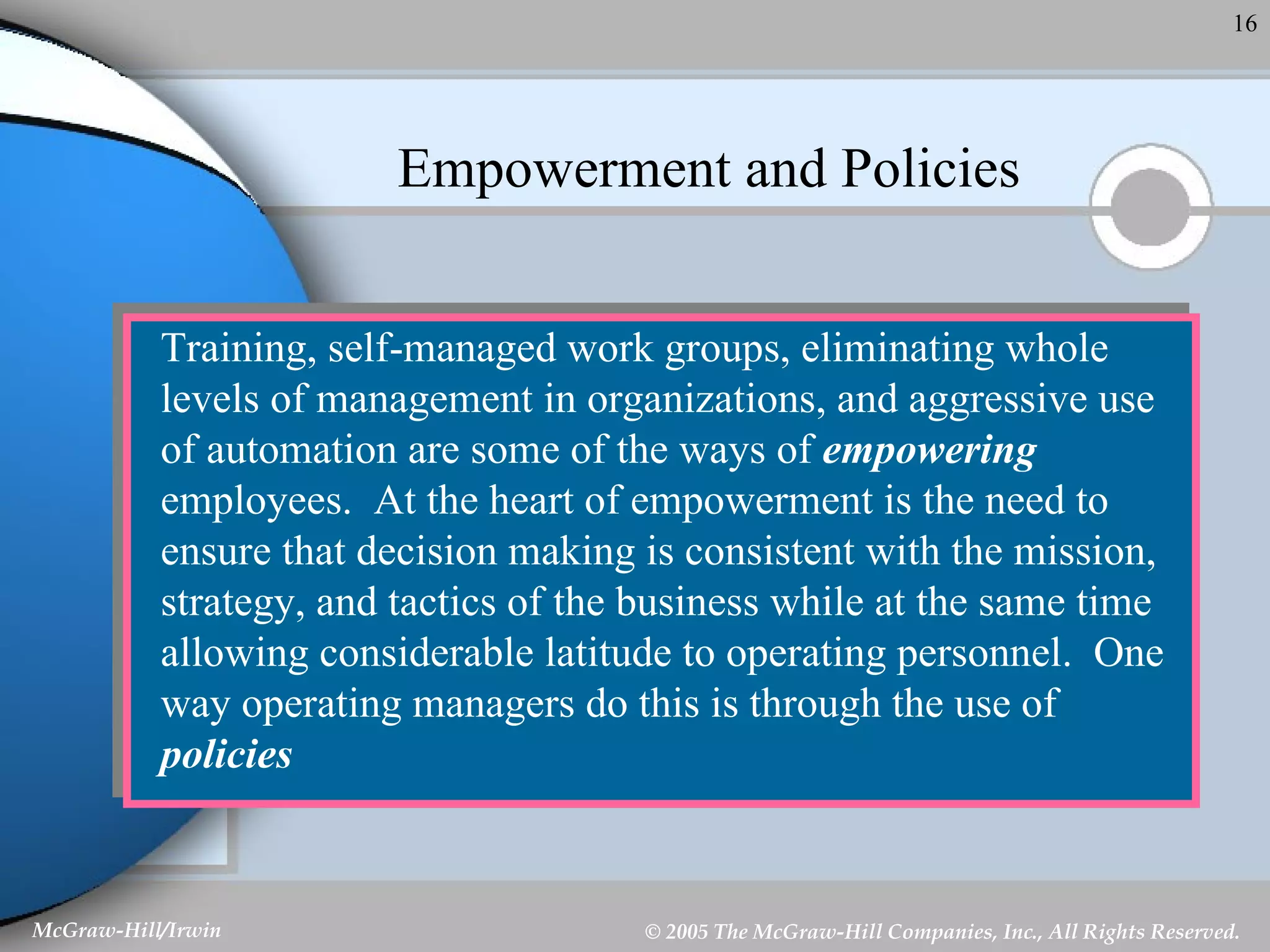 Empowerment and Policies Training, self-managed work groups, eliminating whole levels of management in organizations, and aggressive use of automation are some of the ways of  empowering  employees.  At the heart of empowerment is the need to ensure that decision making is consistent with the mission, strategy, and tactics of the business while at the same time allowing considerable latitude to operating personnel.  One way operating managers do this is through the use of  policies 