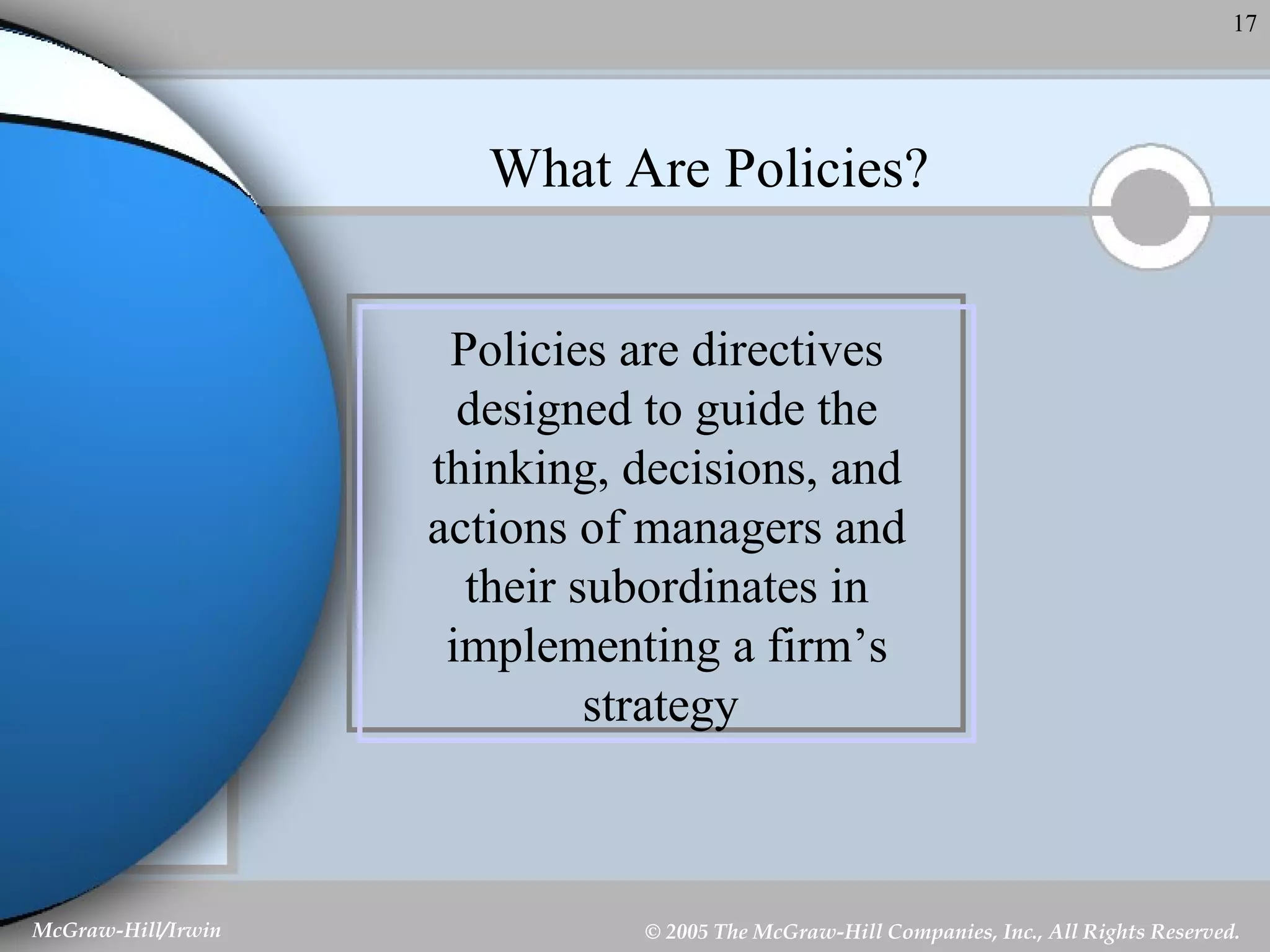 What Are Policies? Policies are directives designed to guide the thinking, decisions, and actions of managers and their subordinates in implementing a firm’s strategy   