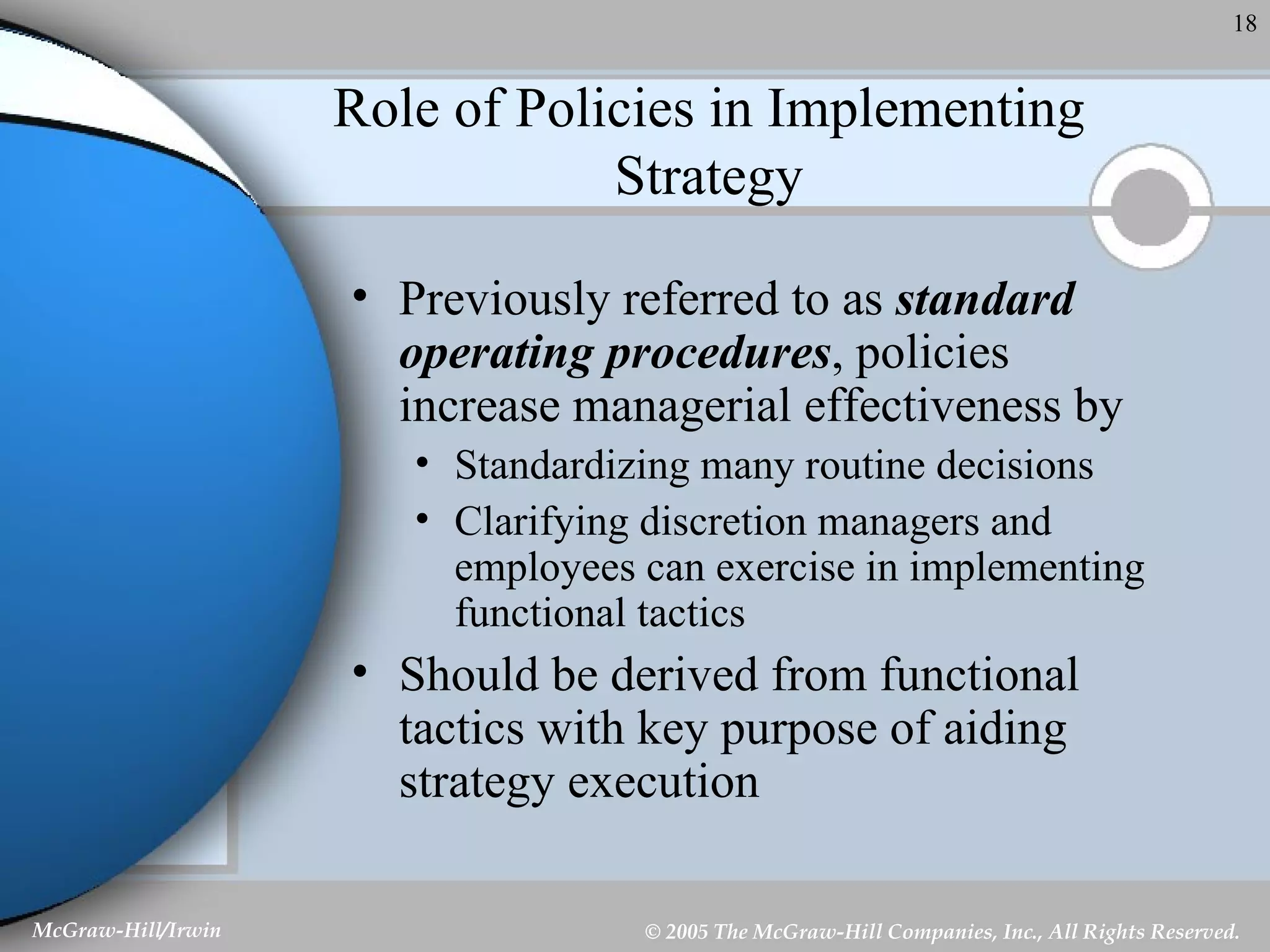 Role of Policies in Implementing Strategy Previously referred to as  standard operating procedures , policies increase managerial effectiveness by Standardizing many routine decisions Clarifying discretion managers and employees can exercise in implementing functional tactics Should be derived from functional tactics with key purpose of aiding strategy execution 
