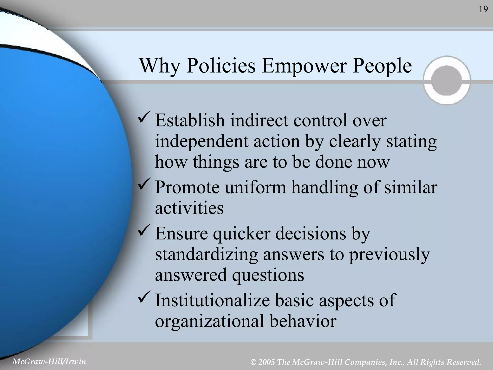 Why Policies Empower People Establish indirect control over independent action by clearly stating how things are to be done now Promote uniform handling of similar activities Ensure quicker decisions by standardizing answers to previously answered questions Institutionalize basic aspects of organizational behavior 