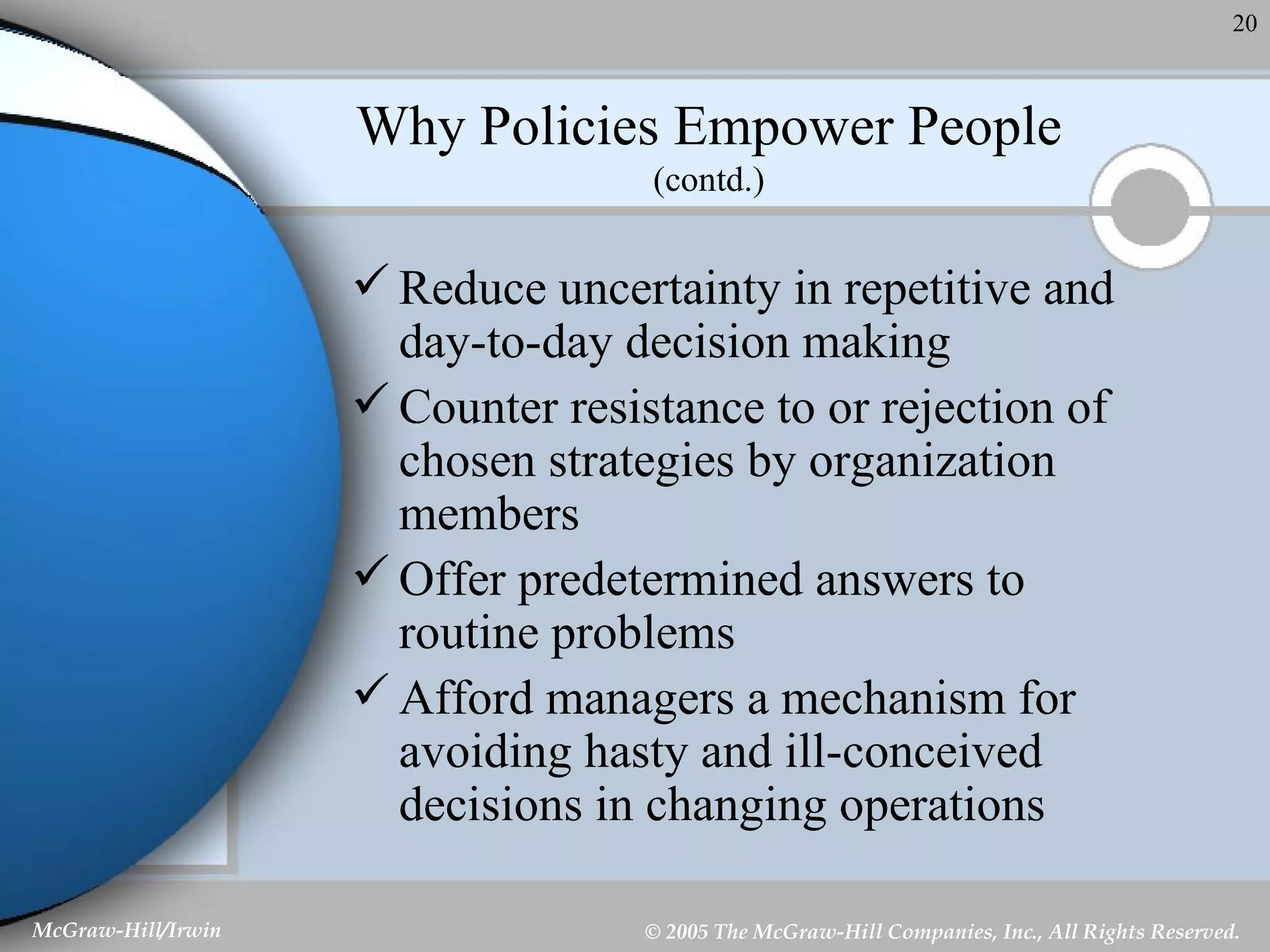 Why Policies Empower People (contd.) Reduce uncertainty in repetitive and day-to-day decision making Counter resistance to or rejection of chosen strategies by organization members Offer predetermined answers to routine problems Afford managers a mechanism for avoiding hasty and ill-conceived decisions in changing operations 