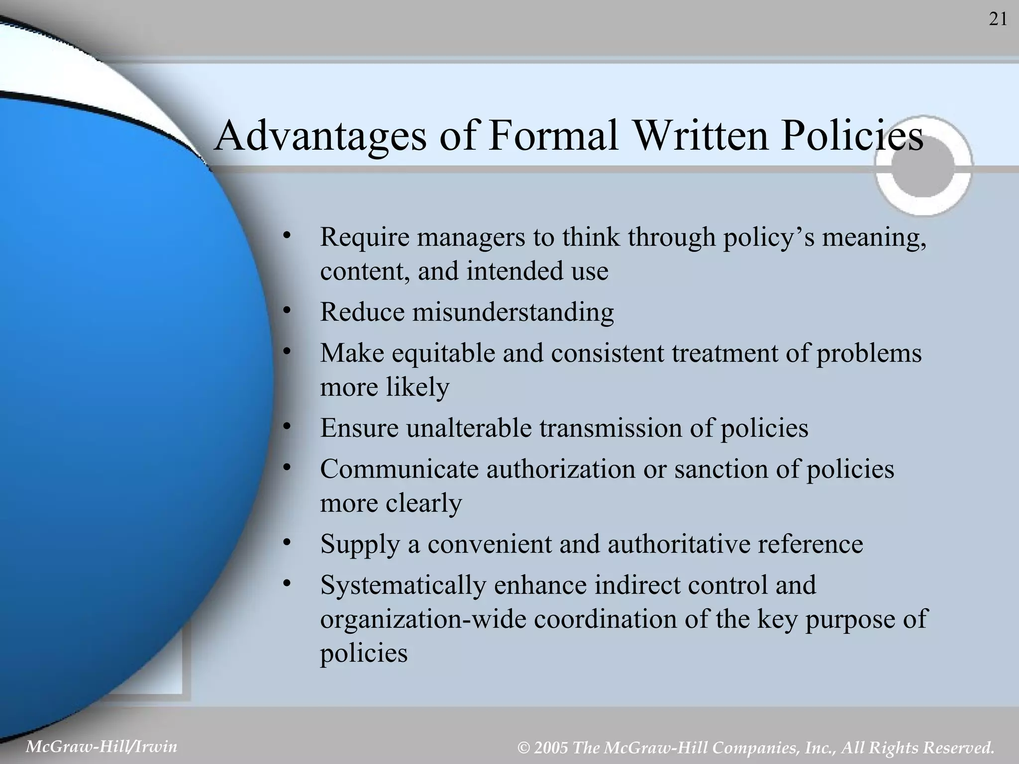 Advantages of Formal Written Policies Require managers to think through policy’s meaning, content, and intended use Reduce misunderstanding Make equitable and consistent treatment of problems more likely Ensure unalterable transmission of policies Communicate authorization or sanction of policies more clearly Supply a convenient and authoritative reference Systematically enhance indirect control and organization-wide coordination of the key purpose of policies 