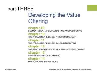 Developing the Value Offering chapter 09 SEGMENTATION, TARGET MARKETING, AND POSITIONING chapter 10 THE PRODUCT EXPERIENCE: PRODUCT STRATEGY chapter 11 THE PRODUCT EXPERIENCE: BUILDING THE BRAND chapter 12 THE PRODUCT EXPERIENCE: NEW PRODUCT DEVELOPMENT chapter 13 SERVICE AS THE CORE OFFERING chapter 14 MANAGING PRICING DECISIONS part THREE Copyright © 2010 by The McGraw-Hill Companies, Inc. All rights reserved McGraw-Hill/Irwin 