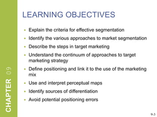 LEARNING OBJECTIVESExplain the criteria for effective segmentationIdentify the various approaches to market segmentationDescribe the steps in target marketingUnderstand the continuum of approaches to target marketing strategyDefine positioning and link it to the use of the marketing mixUse and interpret perceptual mapsIdentify sources of differentiationAvoid potential positioning errors9-3