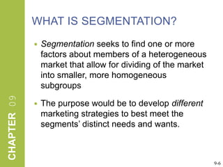 WHAT IS SEGMENTATION?Segmentation seeks to find one or more factors about members of a heterogeneous market that allow for dividing of the market into smaller, more homogeneous subgroups The purpose would be to develop different marketing strategies to best meet the segments’ distinct needs and wants.9-6