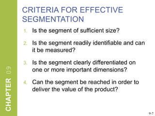 Criteria for Effective SegmentationIs the segment of sufficient size?  Is the segment readily identifiable and can it be measured? Is the segment clearly differentiated on one or more important dimensions? Can the segment be reached in order to deliver the value of the product?9-7