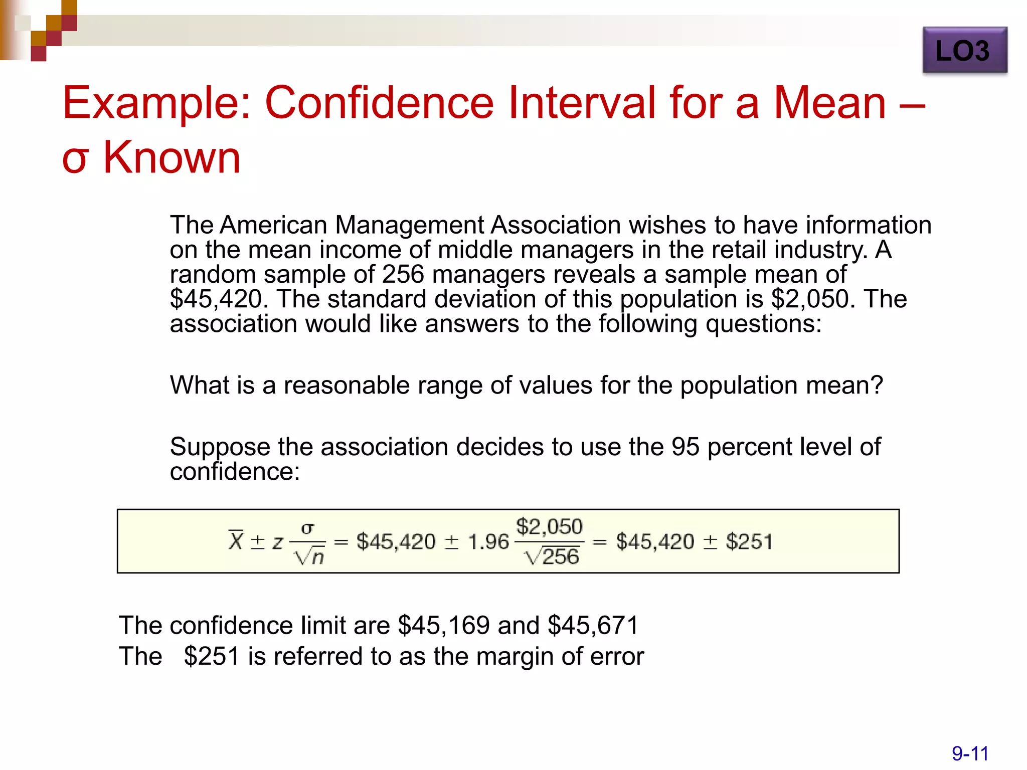LO3

Example: Confidence Interval for a Mean –
σ Known
      The American Management Association wishes to have information
      on the mean income of middle managers in the retail industry. A
      random sample of 256 managers reveals a sample mean of
      $45,420. The standard deviation of this population is $2,050. The
      association would like answers to the following questions:

      What is a reasonable range of values for the population mean?

      Suppose the association decides to use the 95 percent level of
      confidence:




  The confidence limit are $45,169 and $45,671
  The $251 is referred to as the margin of error


                                                                          9-11
 
