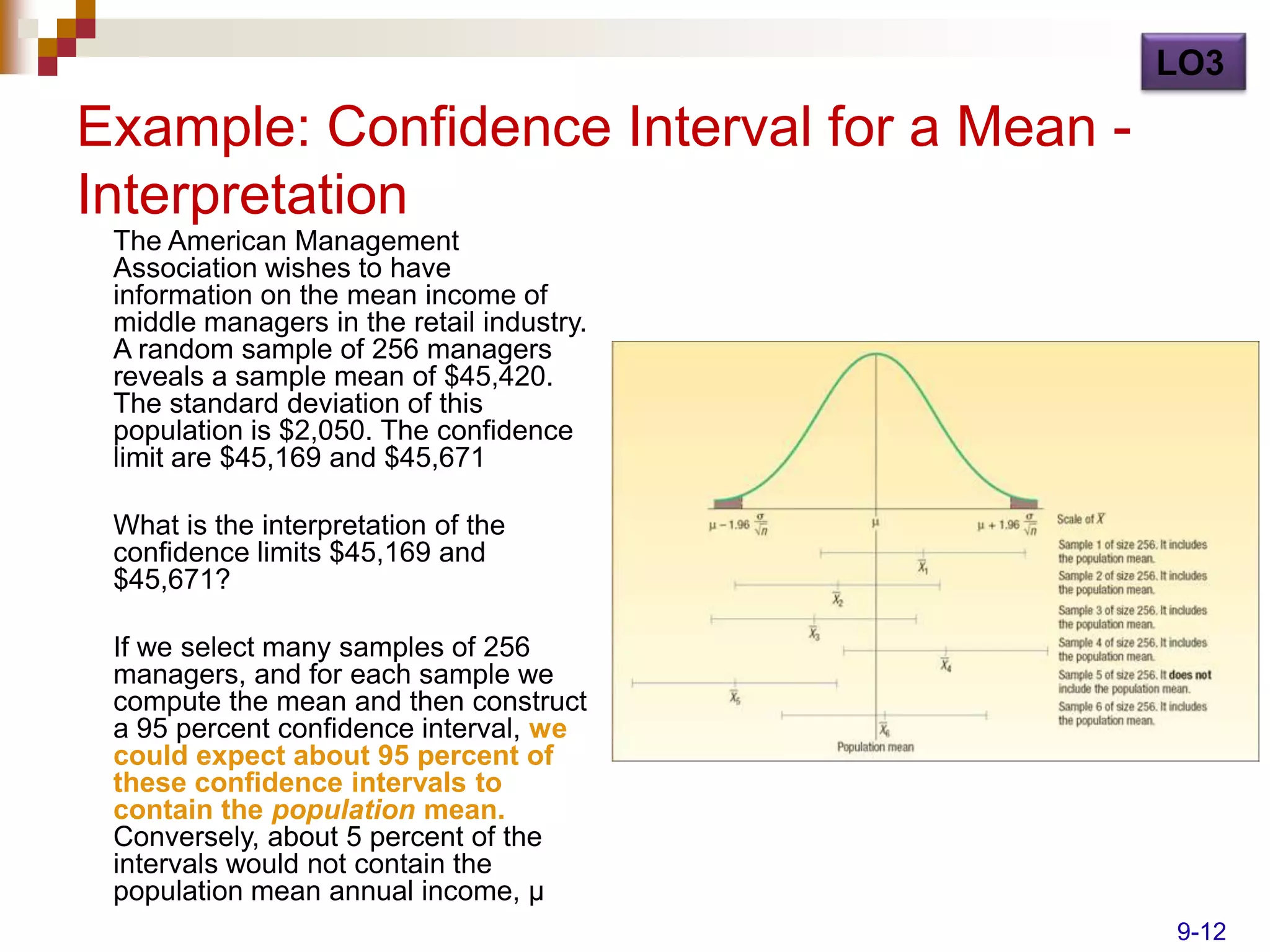 LO3

Example: Confidence Interval for a Mean -
Interpretation
 The American Management
 Association wishes to have
 information on the mean income of
 middle managers in the retail industry.
 A random sample of 256 managers
 reveals a sample mean of $45,420.
 The standard deviation of this
 population is $2,050. The confidence
 limit are $45,169 and $45,671

 What is the interpretation of the
 confidence limits $45,169 and
 $45,671?

 If we select many samples of 256
 managers, and for each sample we
 compute the mean and then construct
 a 95 percent confidence interval, we
 could expect about 95 percent of
 these confidence intervals to
 contain the population mean.
 Conversely, about 5 percent of the
 intervals would not contain the
 population mean annual income, µ
                                            9-12
 