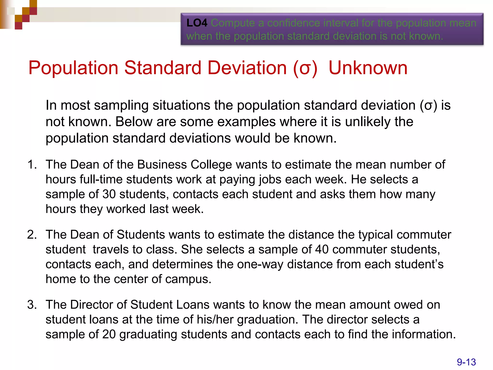 LO4 Compute a confidence interval for the population mean
                            when the population standard deviation is not known.


Population Standard Deviation (σ) Unknown
   In most sampling situations the population standard deviation (σ) is
   not known. Below are some examples where it is unlikely the
   population standard deviations would be known.
1. The Dean of the Business College wants to estimate the mean number of
   hours full-time students work at paying jobs each week. He selects a
   sample of 30 students, contacts each student and asks them how many
   hours they worked last week.

2. The Dean of Students wants to estimate the distance the typical commuter
   student travels to class. She selects a sample of 40 commuter students,
   contacts each, and determines the one-way distance from each student’s
   home to the center of campus.

3. The Director of Student Loans wants to know the mean amount owed on
   student loans at the time of his/her graduation. The director selects a
   sample of 20 graduating students and contacts each to find the information.

                                                                                 9-13
 
