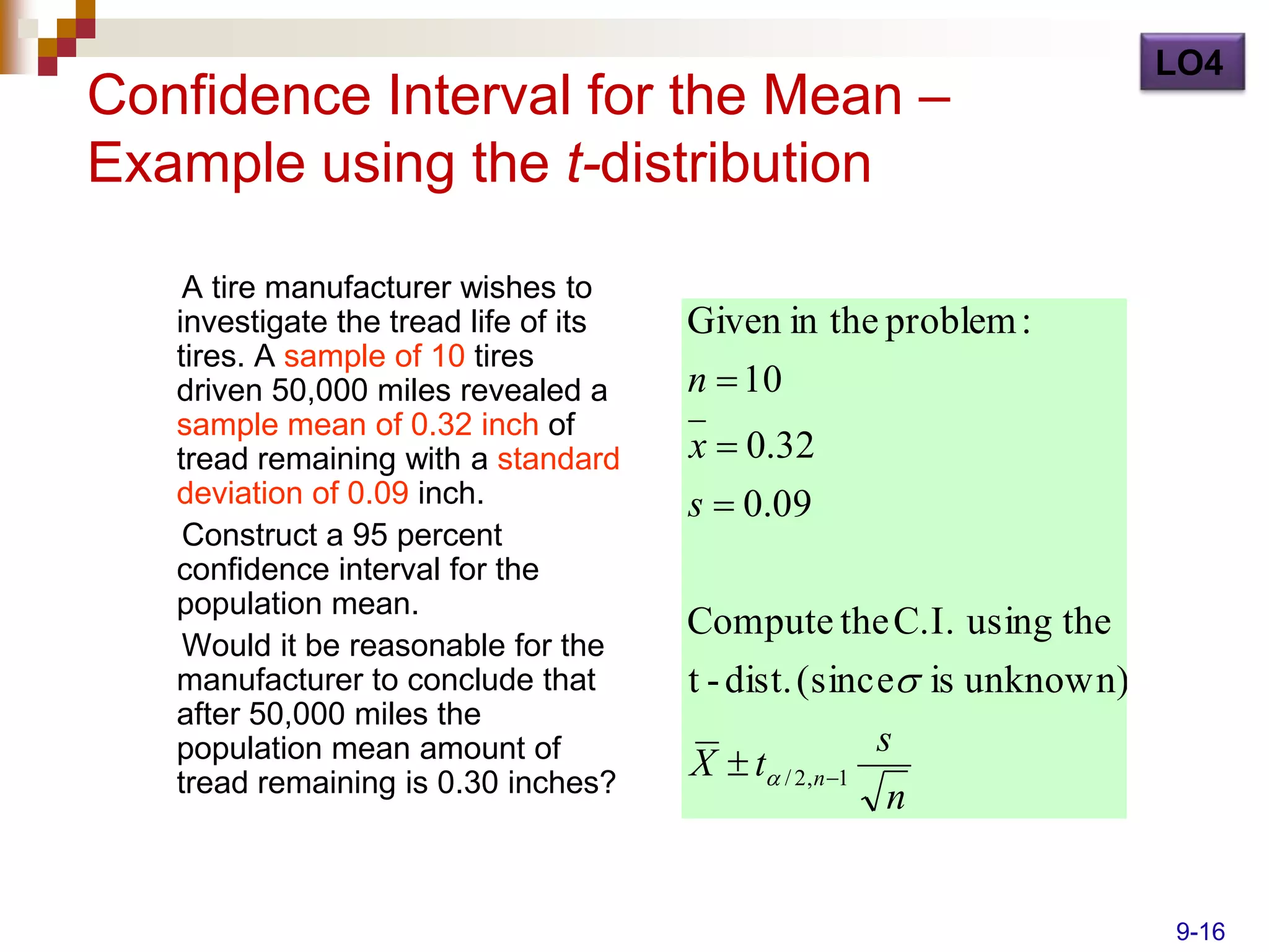 LO4
Confidence Interval for the Mean –
Example using the t-distribution

    A tire manufacturer wishes to
   investigate the tread life of its   Given in the problem :
   tires. A sample of 10 tires
   driven 50,000 miles revealed a      n  10
   sample mean of 0.32 inch of
   tread remaining with a standard     x  0.32
   deviation of 0.09 inch.             s  0.09
    Construct a 95 percent
   confidence interval for the
   population mean.
                                       Compute the C.I. using the
    Would it be reasonable for the
   manufacturer to conclude that       t - dist. (since is unknown)
   after 50,000 miles the
   population mean amount of                             s
   tread remaining is 0.30 inches?
                                       X  t / 2,n 1
                                                          n


                                                                       9-16
 