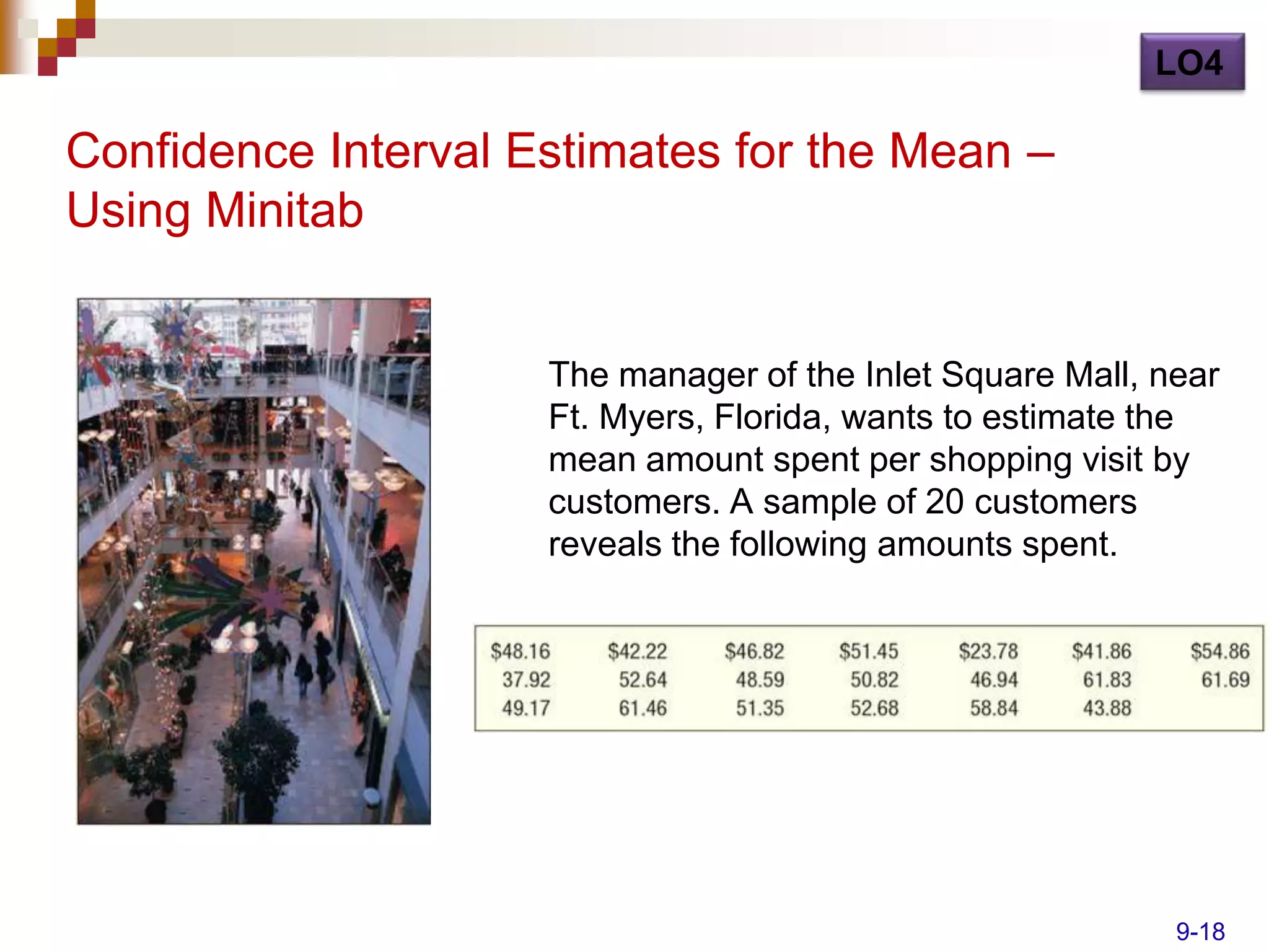 LO4

Confidence Interval Estimates for the Mean –
Using Minitab


                     The manager of the Inlet Square Mall, near
                     Ft. Myers, Florida, wants to estimate the
                     mean amount spent per shopping visit by
                     customers. A sample of 20 customers
                     reveals the following amounts spent.




                                                            9-18
 