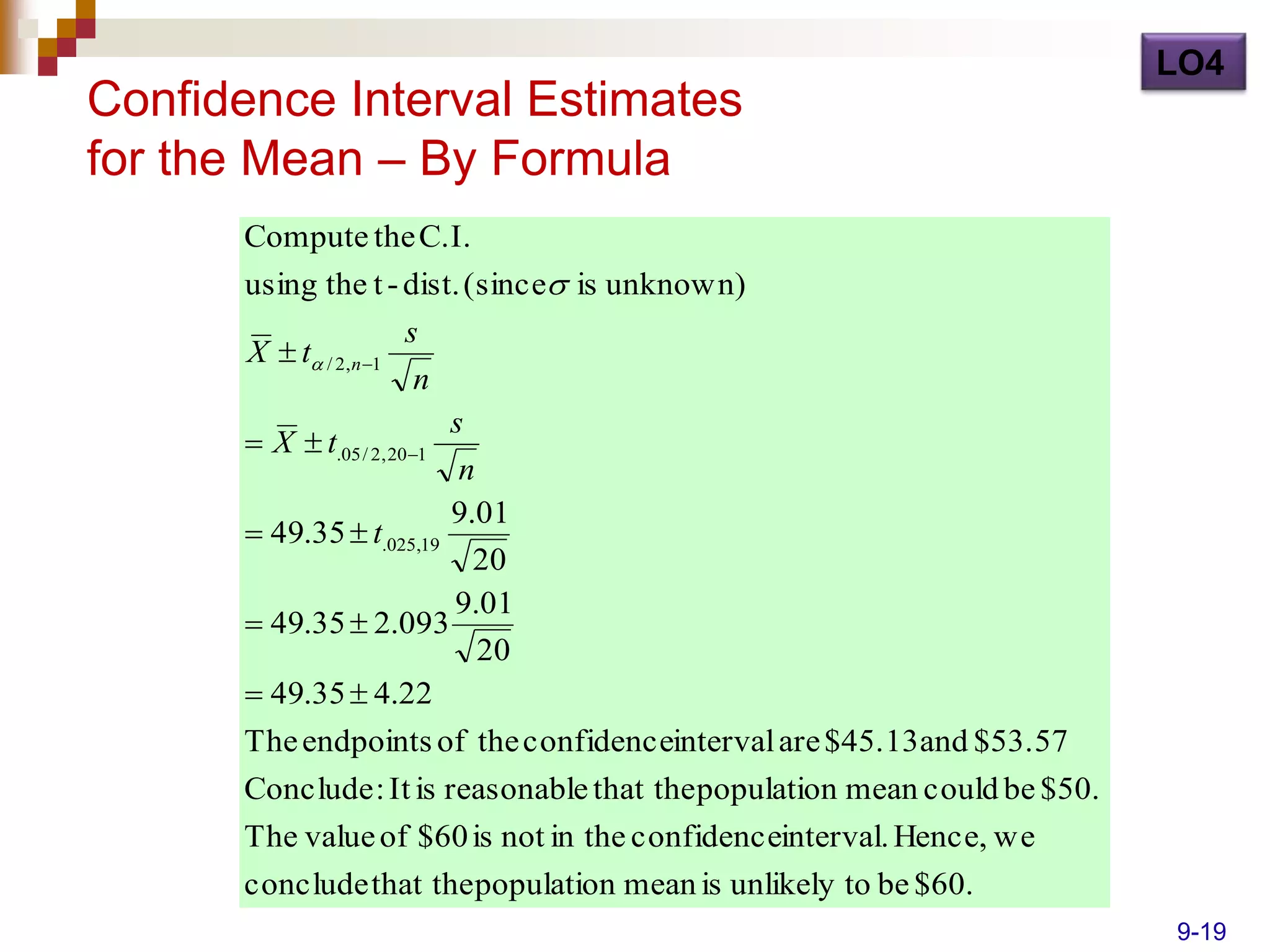 LO4
Confidence Interval Estimates
for the Mean – By Formula
      Compute the C.I.
      using the t - dist. (since is unknown)
                        s
      X  t / 2,n 1
                         n
                           s
       X  t.05 / 2, 201
                            n
                           9.01
       49.35  t.025,19
                             20
                           9.01
       49.35  2.093
                              20
       49.35  4.22
      The endpoints of the confidenceinterval are $45.13 and $53.57
      Conclude : It is reasonable that the population mean could be $50.
      The value of $60 is not in the confidenceinterval. Hence, we
      conclude that the population mean is unlikely to be $60.
                                                                           9-19
 
