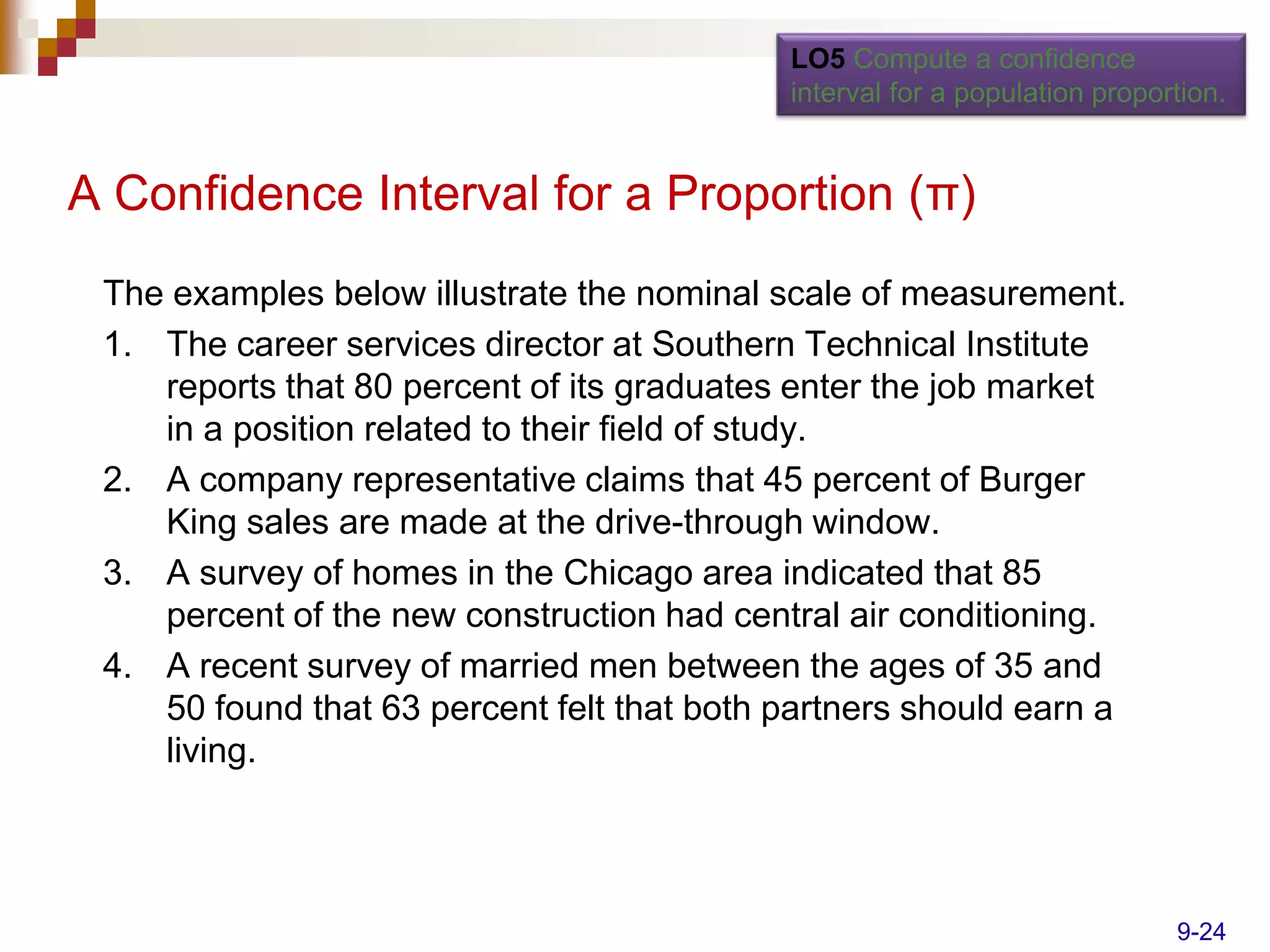 LO5 Compute a confidence
                                            interval for a population proportion.


A Confidence Interval for a Proportion (π)
 The examples below illustrate the nominal scale of measurement.
 1. The career services director at Southern Technical Institute
    reports that 80 percent of its graduates enter the job market
    in a position related to their field of study.
 2. A company representative claims that 45 percent of Burger
    King sales are made at the drive-through window.
 3. A survey of homes in the Chicago area indicated that 85
    percent of the new construction had central air conditioning.
 4. A recent survey of married men between the ages of 35 and
    50 found that 63 percent felt that both partners should earn a
    living.




                                                                            9-24
 