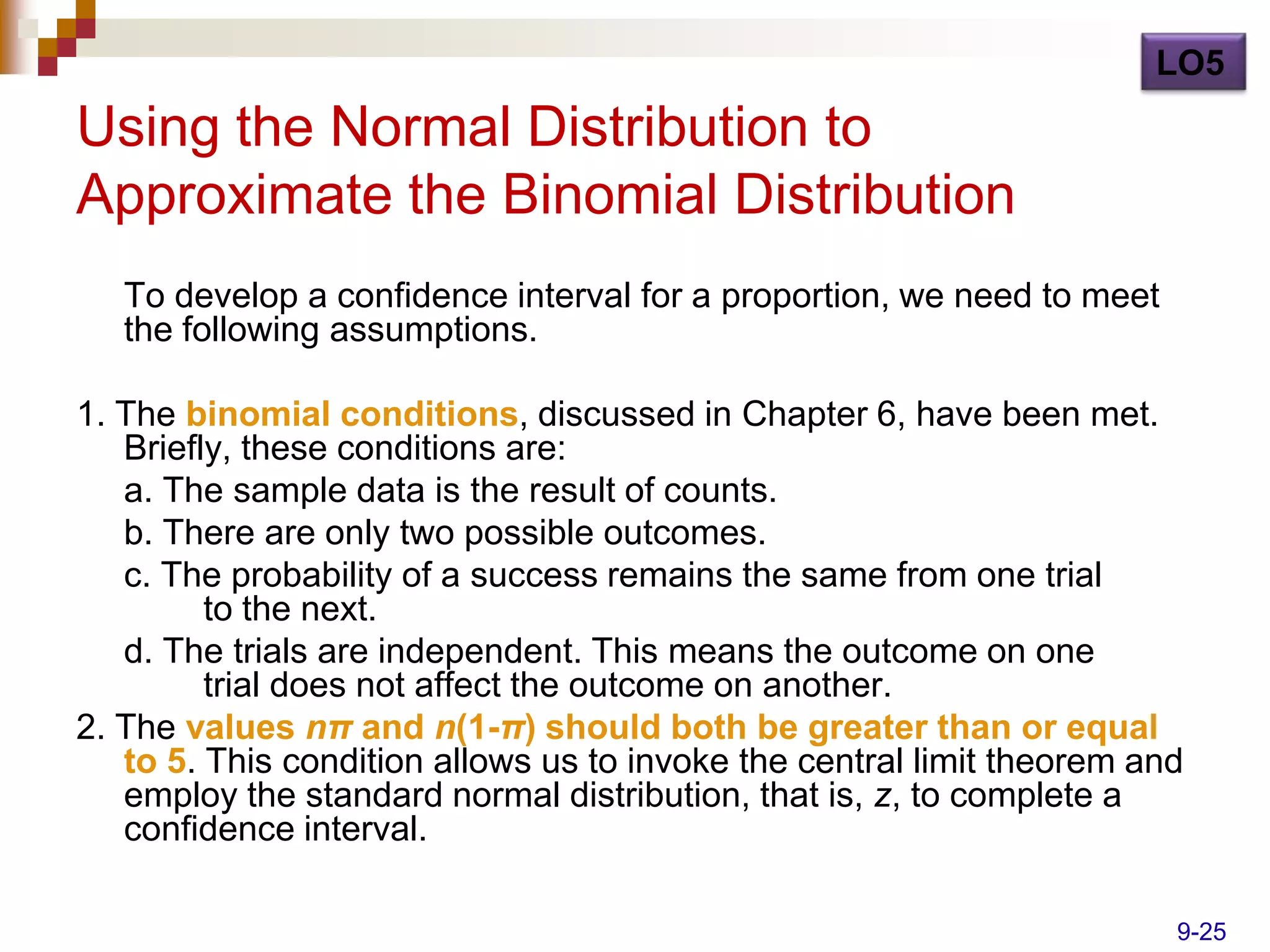 LO5

Using the Normal Distribution to
Approximate the Binomial Distribution
   To develop a confidence interval for a proportion, we need to meet
   the following assumptions.

1. The binomial conditions, discussed in Chapter 6, have been met.
   Briefly, these conditions are:
   a. The sample data is the result of counts.
   b. There are only two possible outcomes.
   c. The probability of a success remains the same from one trial
         to the next.
   d. The trials are independent. This means the outcome on one
         trial does not affect the outcome on another.
2. The values nπ and n(1-π) should both be greater than or equal
   to 5. This condition allows us to invoke the central limit theorem and
   employ the standard normal distribution, that is, z, to complete a
   confidence interval.

                                                                        9-25
 