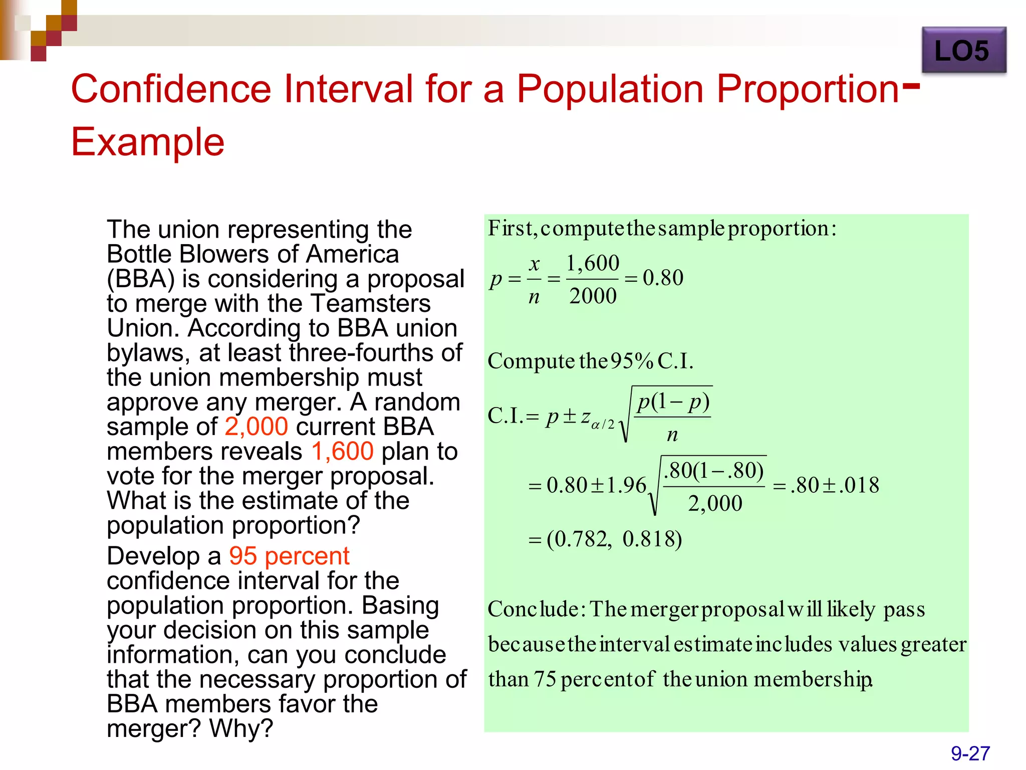 LO5
Confidence Interval for a Population Proportion-
Example

  The union representing the          First, compute the sample proportion :
  Bottle Blowers of America                x 1,600
  (BBA) is considering a proposal     p           0.80
  to merge with the Teamsters              n 2000
  Union. According to BBA union
  bylaws, at least three-fourths of   Compute the 95% C.I.
  the union membership must
  approve any merger. A random                            p (1  p )
                                      C.I.  p  z / 2
  sample of 2,000 current BBA                                 n
  members reveals 1,600 plan to
  vote for the merger proposal.                              .80(1  .80)
                                            0.80  1.96                   .80  .018
  What is the estimate of the                                   2,000
  population proportion?                    (0.782, 0.818)
  Develop a 95 percent
  confidence interval for the
  population proportion. Basing       Conclude : The merger proposal will likely pass
  your decision on this sample
                                      because the interval estimate includes values greater
  information, can you conclude
  that the necessary proportion of    than 75 percent of the union membership.
  BBA members favor the
  merger? Why?
                                                                                         9-27
 