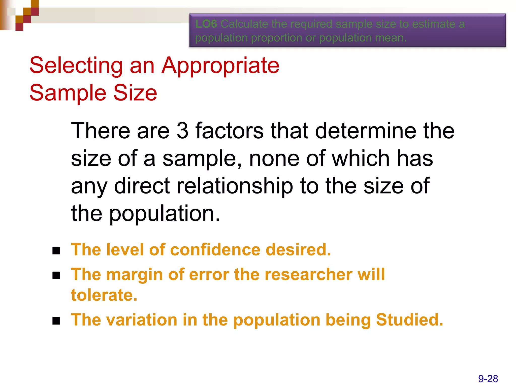 LO6 Calculate the required sample size to estimate a
                     population proportion or population mean.

Selecting an Appropriate
Sample Size
      There are 3 factors that determine the
      size of a sample, none of which has
      any direct relationship to the size of
      the population.
     The level of confidence desired.
     The margin of error the researcher will
      tolerate.
     The variation in the population being Studied.


                                                                            9-28
 