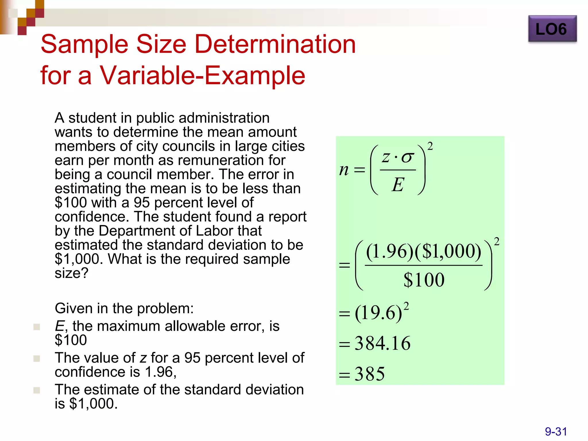 LO6
Sample Size Determination
for a Variable-Example
    A student in public administration
    wants to determine the mean amount
    members of city councils in large cities
                                                  z  
                                                            2
    earn per month as remuneration for
    being a council member. The error in       n      
    estimating the mean is to be less than        E 
    $100 with a 95 percent level of
    confidence. The student found a report
    by the Department of Labor that
                                                                     2
    estimated the standard deviation to be
                                                 (1.96)($1,000) 
    $1,000. What is the required sample
    size?
                                                               
                                                      $100      
    Given in the problem:                       (19.6) 2
   E, the maximum allowable error, is
    $100                                        384.16
   The value of z for a 95 percent level of
    confidence is 1.96,                         385
   The estimate of the standard deviation
    is $1,000.
                                                                         9-31
 