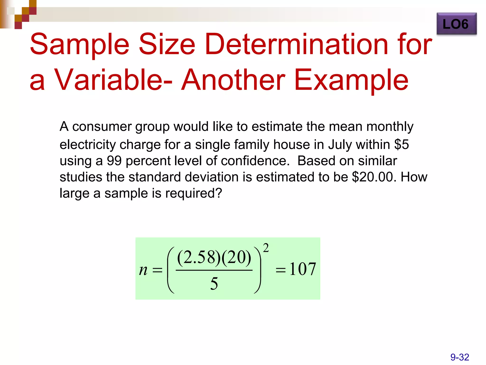 LO6
Sample Size Determination for
a Variable- Another Example
  A consumer group would like to estimate the mean monthly
  electricity charge for a single family house in July within $5
  using a 99 percent level of confidence. Based on similar
  studies the standard deviation is estimated to be $20.00. How
  large a sample is required?



                                    2
                  (2.58)(20) 
               n              107
                      5      


                                                                   9-32
 