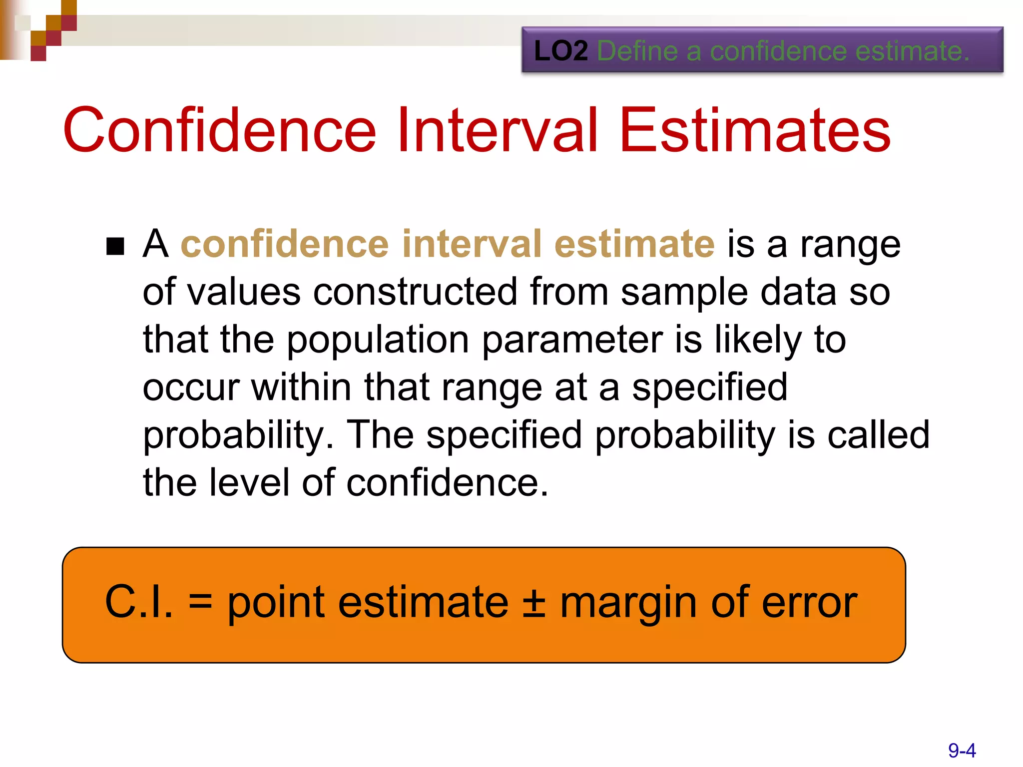 LO2 Define a confidence estimate.


Confidence Interval Estimates
    A confidence interval estimate is a range
     of values constructed from sample data so
     that the population parameter is likely to
     occur within that range at a specified
     probability. The specified probability is called
     the level of confidence.


 C.I. = point estimate ± margin of error


                                                           9-4
 