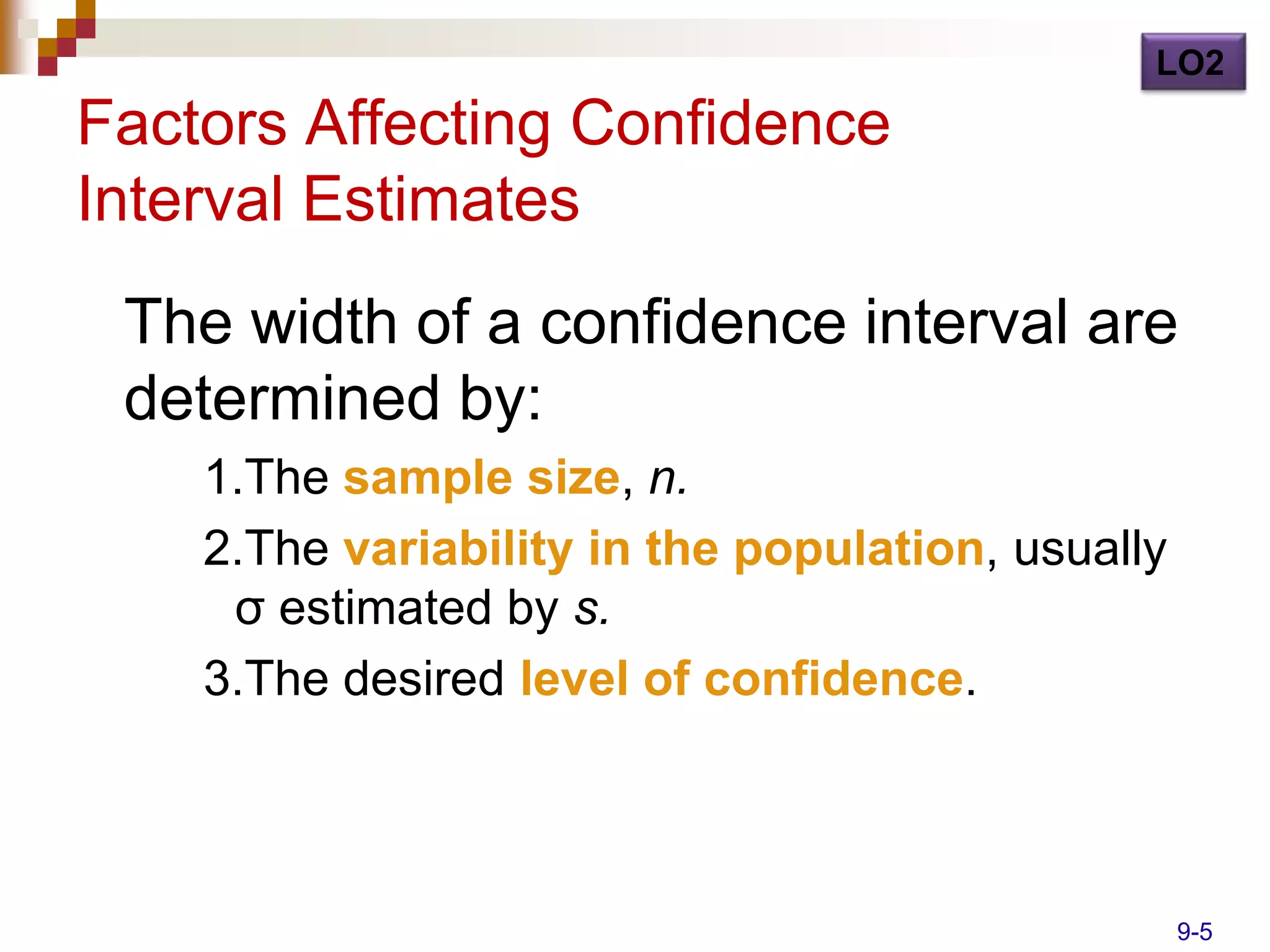 LO2
Factors Affecting Confidence
Interval Estimates
 The width of a confidence interval are
 determined by:
    1.The sample size, n.
    2.The variability in the population, usually
     σ estimated by s.
    3.The desired level of confidence.



                                                   9-5
 
