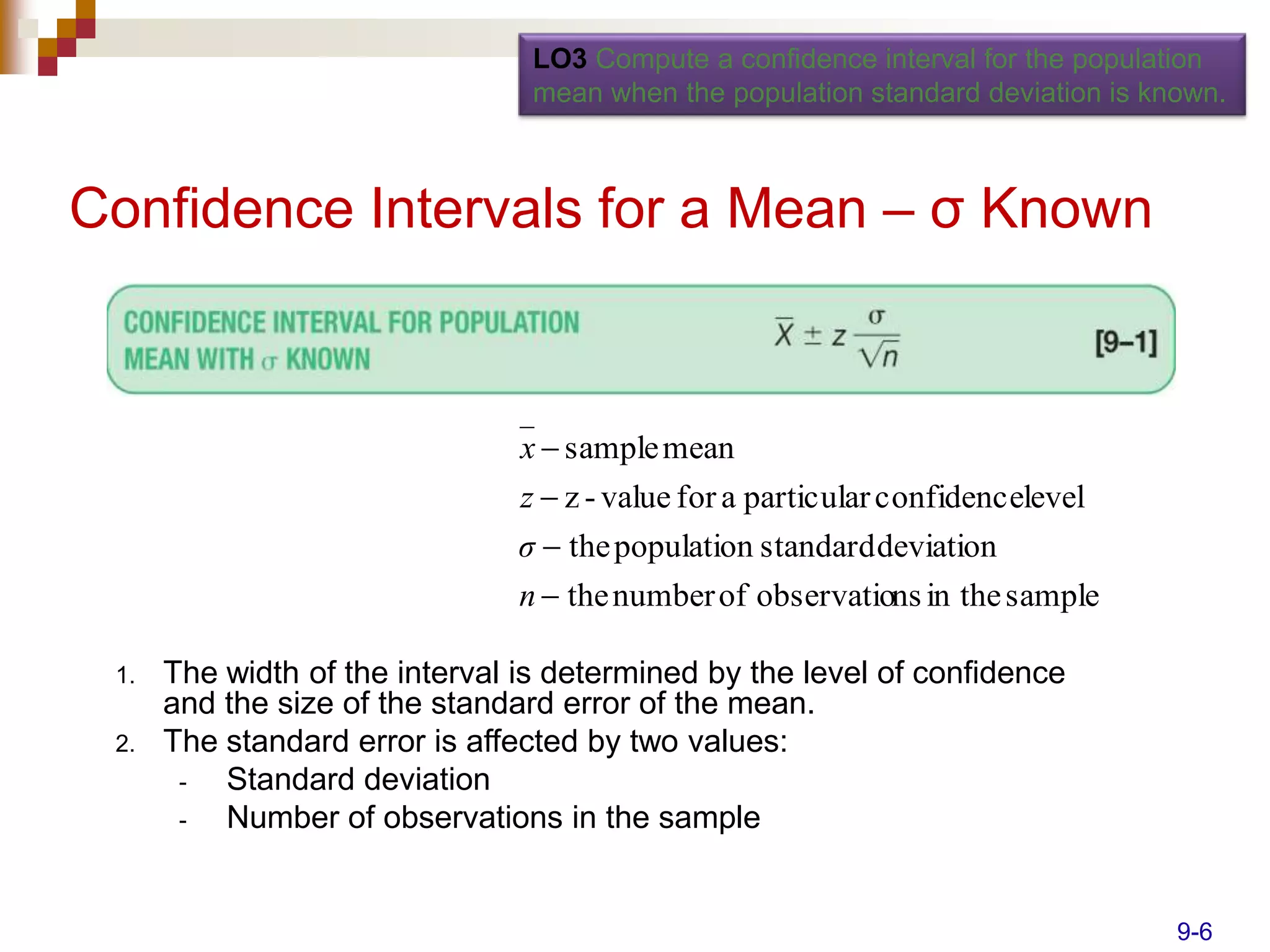 LO3 Compute a confidence interval for the population
                                 mean when the population standard deviation is known.



Confidence Intervals for a Mean – σ Known



                                x  sample mean
                               z  z - value for a particular confidencelevel
                               σ  the population standard deviation
                                n  the number of observations in the sample

 1.   The width of the interval is determined by the level of confidence
      and the size of the standard error of the mean.
 2.   The standard error is affected by two values:
       -  Standard deviation
       -  Number of observations in the sample


                                                                                  9-6
 
