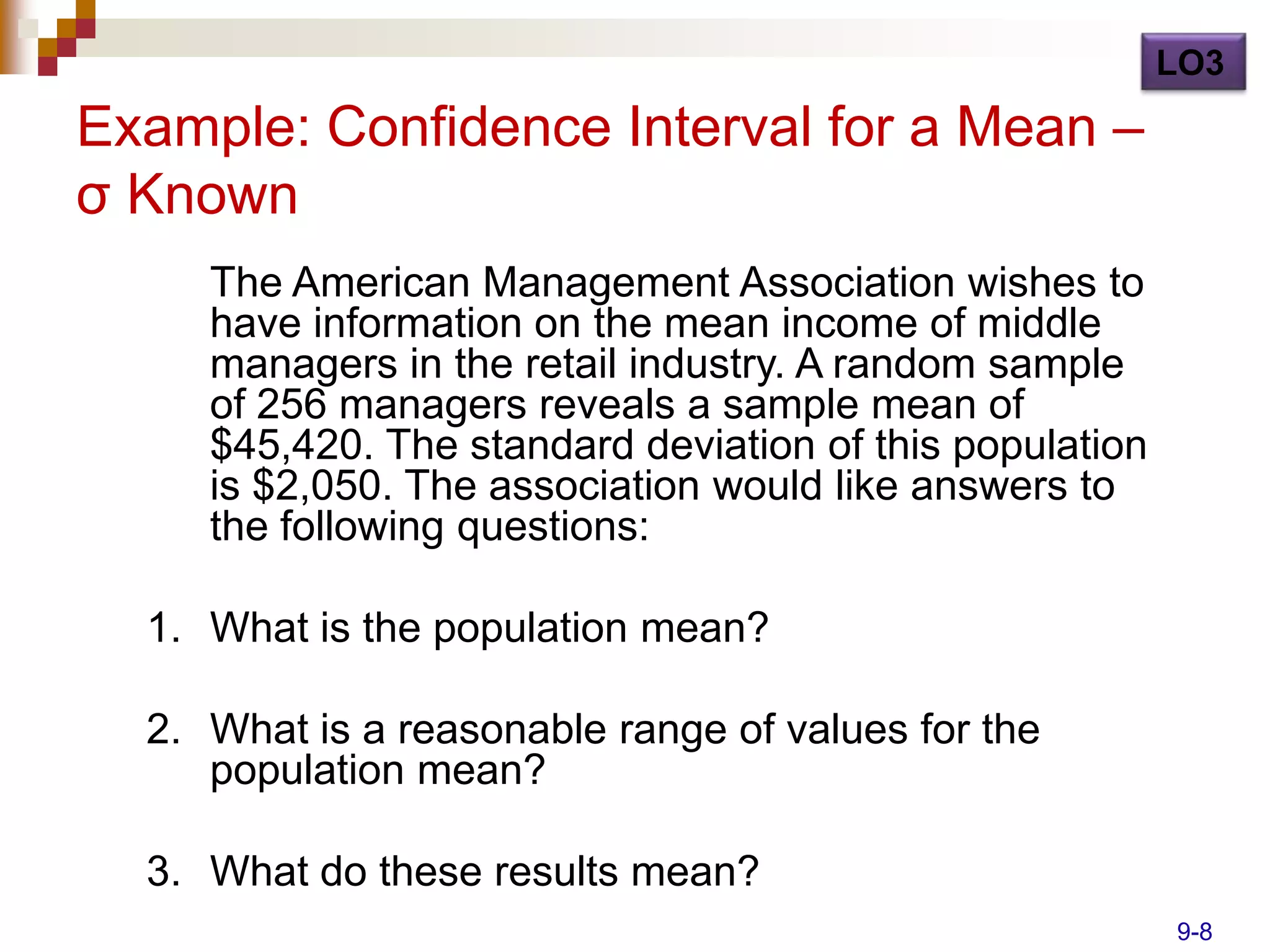 LO3

Example: Confidence Interval for a Mean –
σ Known
     The American Management Association wishes to
     have information on the mean income of middle
     managers in the retail industry. A random sample
     of 256 managers reveals a sample mean of
     $45,420. The standard deviation of this population
     is $2,050. The association would like answers to
     the following questions:

  1. What is the population mean?

  2. What is a reasonable range of values for the
     population mean?

  3. What do these results mean?
                                                          9-8
 