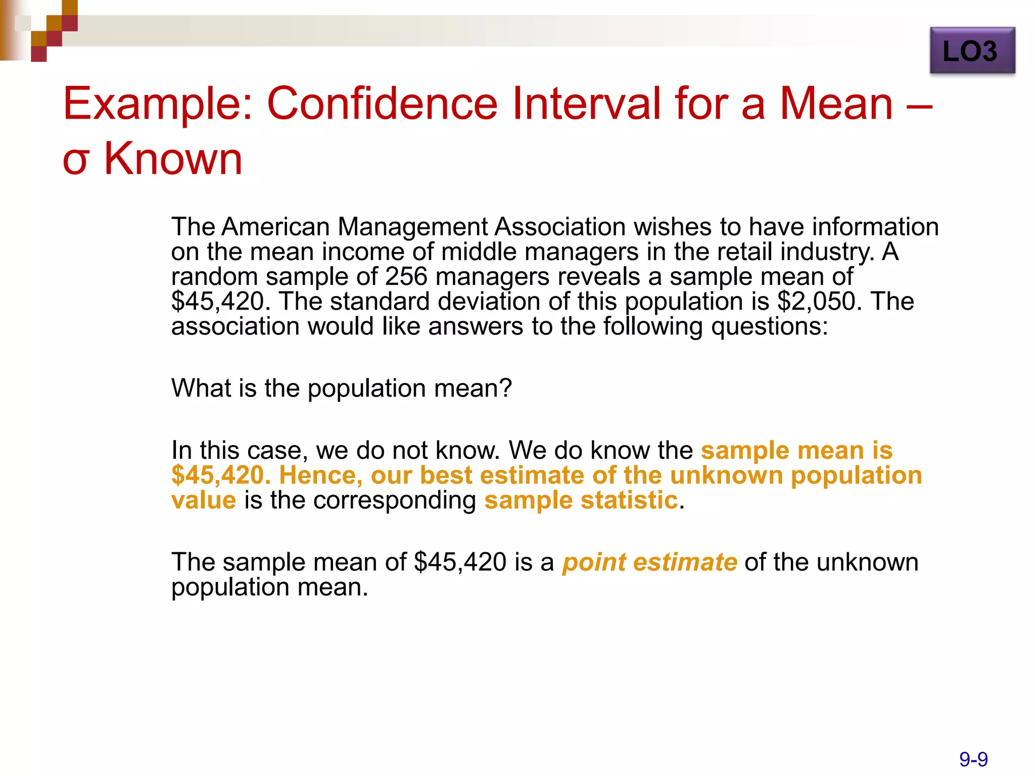 LO3

Example: Confidence Interval for a Mean –
σ Known
     The American Management Association wishes to have information
     on the mean income of middle managers in the retail industry. A
     random sample of 256 managers reveals a sample mean of
     $45,420. The standard deviation of this population is $2,050. The
     association would like answers to the following questions:

     What is the population mean?

     In this case, we do not know. We do know the sample mean is
     $45,420. Hence, our best estimate of the unknown population
     value is the corresponding sample statistic.

     The sample mean of $45,420 is a point estimate of the unknown
     population mean.




                                                                         9-9
 