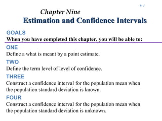 9- 1

               Chapter Nine
       Estimation and Confidence Intervals
GOALS
When you have completed this chapter, you will be able to:
ONE
Define a what is meant by a point estimate.
TWO
Define the term level of level of confidence.
THREE
Construct a confidence interval for the population mean when
the population standard deviation is known.
FOUR
Construct a confidence interval for the population mean when
the population standard deviation is unknown.
 