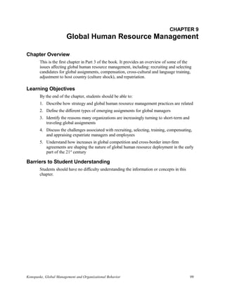 CHAPTER 9
Global Human Resource Management
Chapter Overview
This is the first chapter in Part 3 of the book. It provides an overview of some of the
issues affecting global human resource management, including: recruiting and selecting
candidates for global assignments, compensation, cross-cultural and language training,
adjustment to host country (culture shock), and repatriation.
Learning Objectives
By the end of the chapter, students should be able to:
1. Describe how strategy and global human resource management practices are related
2. Define the different types of emerging assignments for global managers
3. Identify the reasons many organizations are increasingly turning to short-term and
traveling global assignments
4. Discuss the challenges associated with recruiting, selecting, training, compensating,
and appraising expatriate managers and employees
5. Understand how increases in global competition and cross-border inter-firm
agreements are shaping the nature of global human resource deployment in the early
part of the 21st
century
Barriers to Student Understanding
Students should have no difficulty understanding the information or concepts in this
chapter.
Konopaske, Global Management and Organizational Behavior 99
 