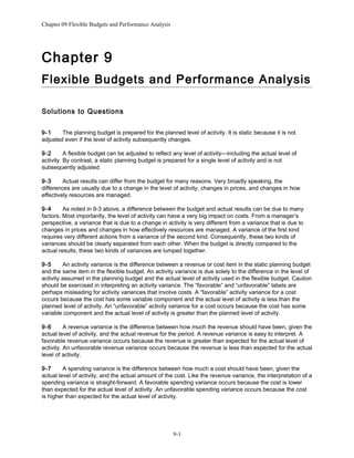 Chapter 09 Flexible Budgets and Performance Analysis
Chapter 9
Flexible Budgets and Performance Analysis
Solutions to Questions
9-1 The planning budget is prepared for the planned level of activity. It is static because it is not
adjusted even if the level of activity subsequently changes.
9-2 A flexible budget can be adjusted to reflect any level of activity—including the actual level of
activity. By contrast, a static planning budget is prepared for a single level of activity and is not
subsequently adjusted.
9-3 Actual results can differ from the budget for many reasons. Very broadly speaking, the
differences are usually due to a change in the level of activity, changes in prices, and changes in how
effectively resources are managed.
9-4 As noted in 9-3 above, a difference between the budget and actual results can be due to many
factors. Most importantly, the level of activity can have a very big impact on costs. From a manager’s
perspective, a variance that is due to a change in activity is very different from a variance that is due to
changes in prices and changes in how effectively resources are managed. A variance of the first kind
requires very different actions from a variance of the second kind. Consequently, these two kinds of
variances should be clearly separated from each other. When the budget is directly compared to the
actual results, these two kinds of variances are lumped together.
9-5 An activity variance is the difference between a revenue or cost item in the static planning budget
and the same item in the flexible budget. An activity variance is due solely to the difference in the level of
activity assumed in the planning budget and the actual level of activity used in the flexible budget. Caution
should be exercised in interpreting an activity variance. The “favorable” and “unfavorable” labels are
perhaps misleading for activity variances that involve costs. A “favorable” activity variance for a cost
occurs because the cost has some variable component and the actual level of activity is less than the
planned level of activity. An “unfavorable” activity variance for a cost occurs because the cost has some
variable component and the actual level of activity is greater than the planned level of activity.
9-6 A revenue variance is the difference between how much the revenue should have been, given the
actual level of activity, and the actual revenue for the period. A revenue variance is easy to interpret. A
favorable revenue variance occurs because the revenue is greater than expected for the actual level of
activity. An unfavorable revenue variance occurs because the revenue is less than expected for the actual
level of activity.
9-7 A spending variance is the difference between how much a cost should have been, given the
actual level of activity, and the actual amount of the cost. Like the revenue variance, the interpretation of a
spending variance is straight-forward. A favorable spending variance occurs because the cost is lower
than expected for the actual level of activity. An unfavorable spending variance occurs because the cost
is higher than expected for the actual level of activity.
9-1
 
