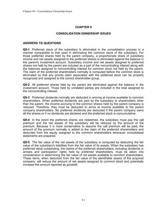 Chapter 09 - Consolidation Ownership Issues

CHAPTER 9
CONSOLIDATION OWNERSHIP ISSUES
ANSWERS TO QUESTIONS
Q9-1 Preferred stock of the subsidiary is eliminated in the consolidation process in a
manner comparable to that used in eliminating the common stock of the subsidiary. For
those preferred shares held by the parent company, a proportionate share of subsidiary
income and net assets assigned to the preferred shares is eliminated against the balance in
the parent's investment account. Subsidiary income and net assets assigned to preferred
shares not held by the parent are included as a part of the noncontrolling interest along with
the balances assigned to noncontrolling interest for common stock not held by the parent.
The claim of the preferred shareholders normally is computed before the common stock is
eliminated so that any priority claim associated with the preferred stock can be properly
recognized and assigned to the correct shareholder group.
Q9-2 All preferred shares held by the parent are eliminated against the balance in the
investment account. Those held by unrelated parties are included in the total assigned to
the noncontrolling interest.
Q9-3 Preferred dividends normally are deducted in arriving at income available to common
shareholders. When preferred dividends are paid by the subsidiary to shareholders other
than the parent, the income accruing to the common shares held by the parent company is
reduced. Therefore, they must be deducted to arrive at income available to the parent
company shareholders. No preferred dividends are deducted if the parent company owns
all the shares or if no dividends are declared and the preferred stock is noncumulative.
Q9-4 In the event the preferred shares are redeemed, the subsidiary must pay the call
premium and the net assets of the subsidiary will be reduced by the amount of the
premium. Because it is more conservative to assume the call premium will be paid, the
amount of the premium normally is added to the claim of the preferred shareholders and
deducted from the equity assigned to the common shareholders whenever consolidated
statements are prepared.
Q9-5 The fair value of the net assets of the subsidiary is computed by deducting the fair
value of the subsidiary's liabilities from the fair value of its assets. When the subsidiary has
preferred stock outstanding, the claims of the preferred shareholders, including dividends in
arrears and participation rights held by preferred shareholders, must be taken into
consideration in determining the fair value of net assets available to common shareholders.
These items, when deducted from the fair value of the identifiable assets of the acquired
company, will reduce the amount of net assets assigned to common stock and potentially
increase the amount reported as goodwill.

9-1

 