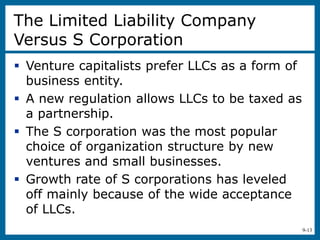 9-13
The Limited Liability Company
Versus S Corporation
 Venture capitalists prefer LLCs as a form of
business entity.
 A new regulation allows LLCs to be taxed as
a partnership.
 The S corporation was the most popular
choice of organization structure by new
ventures and small businesses.
 Growth rate of S corporations has leveled
off mainly because of the wide acceptance
of LLCs.
 