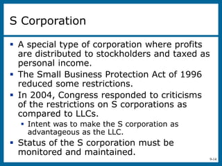9-14
S Corporation
 A special type of corporation where profits
are distributed to stockholders and taxed as
personal income.
 The Small Business Protection Act of 1996
reduced some restrictions.
 In 2004, Congress responded to criticisms
of the restrictions on S corporations as
compared to LLCs.
 Intent was to make the S corporation as
advantageous as the LLC.
 Status of the S corporation must be
monitored and maintained.
 
