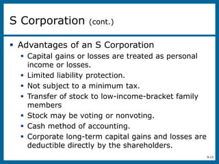 9-15
 Advantages of an S Corporation
 Capital gains or losses are treated as personal
income or losses.
 Limited liability protection.
 Not subject to a minimum tax.
 Transfer of stock to low-income-bracket family
members
 Stock may be voting or nonvoting.
 Cash method of accounting.
 Corporate long-term capital gains and losses are
deductible directly by the shareholders.
S Corporation (cont.)
 