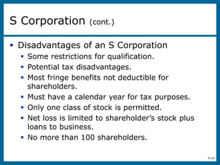 9-16
 Disadvantages of an S Corporation
 Some restrictions for qualification.
 Potential tax disadvantages.
 Most fringe benefits not deductible for
shareholders.
 Must have a calendar year for tax purposes.
 Only one class of stock is permitted.
 Net loss is limited to shareholder’s stock plus
loans to business.
 No more than 100 shareholders.
S Corporation (cont.)
 