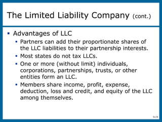 9-19
 Advantages of LLC
 Partners can add their proportionate shares of
the LLC liabilities to their partnership interests.
 Most states do not tax LLCs.
 One or more (without limit) individuals,
corporations, partnerships, trusts, or other
entities form an LLC.
 Members share income, profit, expense,
deduction, loss and credit, and equity of the LLC
among themselves.
The Limited Liability Company (cont.)
 