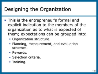 9-20
Designing the Organization
 This is the entrepreneur’s formal and
explicit indication to the members of the
organization as to what is expected of
them; expectations can be grouped into:
 Organization structure.
 Planning, measurement, and evaluation
schemes.
 Rewards.
 Selection criteria.
 Training.
 